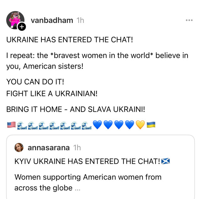 vanbadham 1h
UKRAINE HAS ENTERED THE CHAT!
I repeat: the *bravest women in the world* believe in
you, American sisters!
YOU CAN DO IT!
FIGHT LIKE A UKRAINIAN!
BRING IT HOME - AND SLAVA UKRAINI!
annasarana 1h
KYIV UKRAINE HAS ENTERED THE CHAT!X
Women supporting American women from
across the globe...