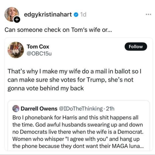 ’ edgykristinahart @ 1d © Can someone check on Tom’s wife or... ‘ 

Tom Cox @OBC15u That’s why | make my wife do a mail in ballot so | can make sure she votes for Trump, she’s not gonna vote behind my back @ 



Darrell Owens @IDoTheThinking- 21h Bro | phonebank for Harris and this shit happens all the time. God awful husbands swearing up and down no Democrats live there when the wife is a Democrat. Women who whisper "l agree with you" and hang up the phone because they dont want their MAGA luna... 