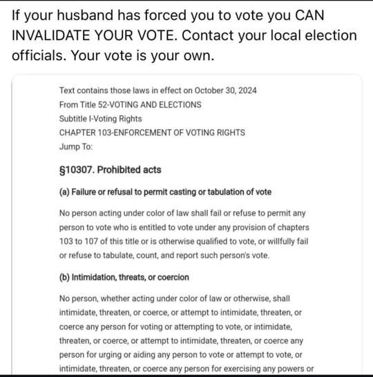 If your husband has forced you to vote you CAN INVALIDATE YOUR VOTE. Contact your local election officials. Your vote is your own. Text contains those laws in efect on October 30,2024 From Title 52-VOTING AND ELECTIONS Subtitle oting Rights CHAPTER 103-ENFORCEMENT OF VOTING RIGHTS Jump To: §10307. Prohibited acts (@) Failure o refusal to permit casting o tabulation of vote No person acting under colorof law shalfail o refuse to permit any person to vote who s entitied to vote under any provision of chapters 103 to 107 of this title or is otherwise qualified to vote, or willfully fail or refuse to tabulate, count, and report such person's vote. (b) Intimidation, threats, or coercion No person, whether acing under coloroflaw or therwise, shall intimidate, threaten, or coerce, o attempt to intimidate, threaten, or coerce any person for voting or attempting to vote, o intimidate, threaten,or coerce, or attempt to intimidate, threaten, or coerce any person for urging or aiding any person o vote or attempt to vote, o intimidate, threaten, o coerce any person for exercising any powers o 