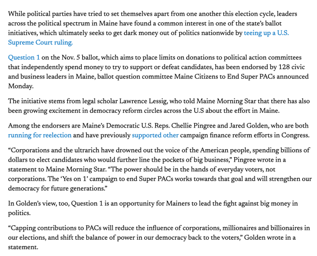 While political parties have tried to set themselves apart from one another this election cycle, leaders across the political spectrum in Maine have found a common interest in one of the state’s ballot initiatives, which ultimately seeks to get dark money out of politics nationwide by teeing up a U.S. Supreme Court ruling.

Question 1 on the Nov. 5 ballot, which aims to place limits on donations to political action committees that independently spend money to try to support or defeat candidates, has been endorsed by 128 civic and business leaders in Maine, ballot question committee Maine Citizens to End Super PACs announced Monday. 

The initiative stems from legal scholar Lawrence Lessig, who told Maine Morning Star that there has also been growing excitement in democracy reform circles across the U.S about the effort in Maine. 

Among the endorsers are Maine’s Democratic U.S. Reps. Chellie Pingree and Jared Golden, who are both running for reelection and have previously supported other campaign finance reform efforts in Congress.

“Corporations and the ultrarich have drowned out the voice of the American people, spending billions of dollars to elect candidates who would further line the pockets of big business,” Pingree wrote in a statement to Maine Morning Star. “The power should be in the hands of everyday voters, not corporations. The ‘Yes on 1’ campaign to end Super PACs 