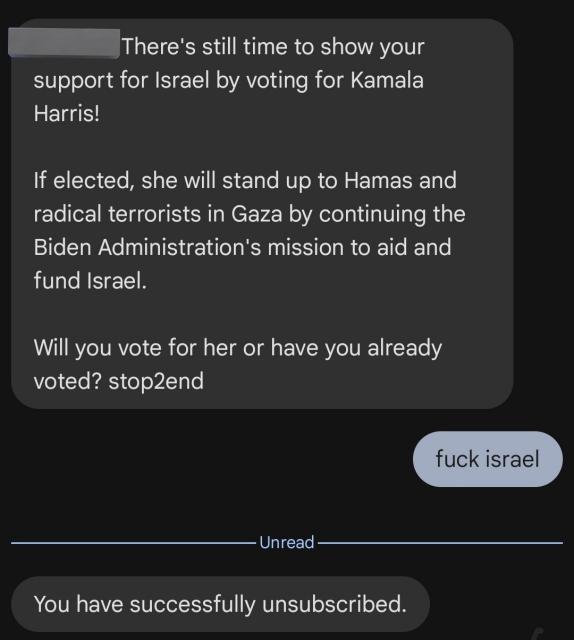 Message from Kamala campaign:

There's still time to show your support for Israel by voting for Kamala Harris!

If elected, she will stand up to Hamas and radical terrorists in Gaza by continuing the Biden Administration's mission to aid and fund Israel.

Will you vote for her or have you already voted? stop2end

Person who received this message:

fuck israel

Message from Kamala campaign (likely automated):

You have successfully unsubscribed.