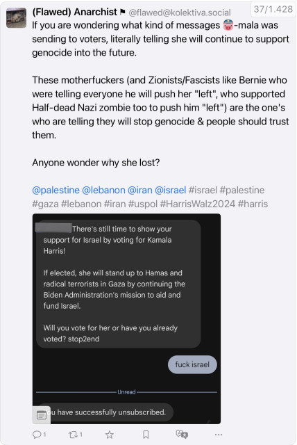 Acreenshot of OP:
(Flawed) Anarchist @flawed@kolektiva.social

If you are wondering what kind of messages Pig-Emoji-mala was
sending to voters, literally telling she will continue to support genocide into the future.
These motherfuckers (and Zionists/Fascists like Bernie who were telling everyone he will push her "left", who supported Half-dead Nazi zombie too to push him "left") are the one's who are telling they will stop genocide & people should trust them.
Anyone wonder why she lost?
@palestine @lebanon @iran @israel #israel #palestine #gaza #lebanon #iran #uspol #HarrisWalz2024 #harris

Included screenshot in OP
There's still time to show your support for Israel by voting for Kamala Harris!
If elected, she will stand up to Hamas and radical terrorists in Gaza by continuing the Biden Administration's mission to aid and fund Israel.
Will you vote for her or have you already voted? stop2end
fuck israel
- Unread
u have successfully unsubscribed.
•••