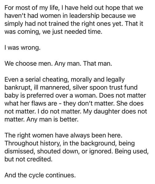 For most of my life, I have held out hope that we
haven't had women in leadership because we
simply had not trained the right ones yet. That it
was coming, we just needed time.

I was wrong.

We choose men. Any man. That man.

Even a serial cheating, morally and legally
bankrupt, ill mannered, silver spoon trust fund
baby is preferred over a woman. Does not matter
what her flaws are - they don’t matter. She does
not matter. I do not matter. My daughter does not
matter. Any man is better.

The right women have always been here.
Throughout history, in the background, being
dismissed, shouted down, or ignored. Being used,
but not credited.

And the cycle continues.