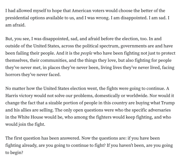 I had allowed myself to hope that American voters would choose the better of the presidential options available to us, and I was wrong. I am disappointed. I am sad. I am afraid.

But, you see, I was disappointed, sad, and afraid before the election, too. In and outside of the United States, across the political spectrum, governments are and have been failing their people. And it is the people who have been fighting not just to protect themselves, their communities, and the things they love, but also fighting for people they’ve never met, in places they’ve never been, living lives they’ve never lived, facing horrors they’ve never faced.

No matter how the United States election went, the fights were going to continue. A Harris victory would not solve our problems, domestically or worldwide. Nor would it change the fact that a sizable portion of people in this country are buying what Trump and his allies are selling. The only open questions were who the specific adversaries in the White House would be, who among the fighters would keep fighting, and who would join the fight.

The first question has been answered. Now the questions are: if you have been fighting already, are you going to continue to fight? If you haven’t been, are you going to begin?