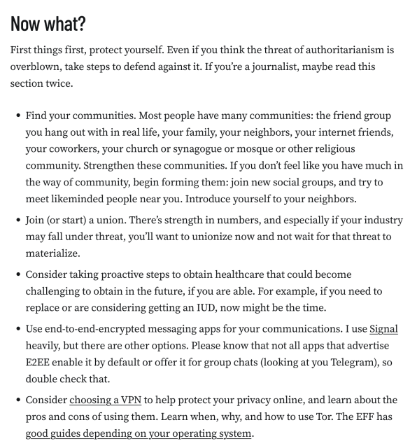 Now what?
First things first, protect yourself. Even if you think the threat of authoritarianism is overblown, take steps to defend against it. If you’re a journalist, maybe read this section twice.

Find your communities. Most people have many communities: the friend group you hang out with in real life, your family, your neighbors, your internet friends, your coworkers, your church or synagogue or mosque or other religious community. Strengthen these communities. If you don’t feel like you have much in the way of community, begin forming them: join new social groups, and try to meet likeminded people near you. Introduce yourself to your neighbors.
Join (or start) a union. There’s strength in numbers, and especially if your industry may fall under threat, you’ll want to unionize now and not wait for that threat to materialize.
Consider taking proactive steps to obtain healthcare that could become challenging to obtain in the future, if you are able. For example, if you need to replace or are considering getting an IUD, now might be the time.
Use end-to-end-encrypted messaging apps for your communications. I use Signal heavily, but there are other options. Please know that not all apps that advertise E2EE enable it by default or offer it for group chats (looking at you Telegram), so double check that.
Consider choosing a VPN to help protect your privacy online, and learn about the pros and cons of using them. Learn when, why, and how to use Tor.