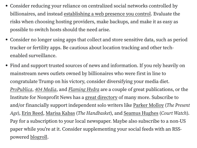 Consider reducing your reliance on centralized social networks controlled by billionaires, and instead establishing a web presence you control. Evaluate the risks when choosing hosting providers, make backups, and make it as easy as possible to switch hosts should the need arise.
Consider no longer using apps that collect and store sensitive data, such as period tracker or fertility apps. Be cautious about location tracking and other tech-enabled surveillance.
Find and support trusted sources of news and information. If you rely heavily on mainstream news outlets owned by billionaires who were first in line to congratulate Trump on his victory, consider diversifying your media diet. ProPublica, 404 Media, and Flaming Hydra are a couple of great publications, or the Institute for Nonprofit News has a great directory of many more. Subscribe to and/or financially support independent solo writers like Parker Molloy (The Present Age), Erin Reed, Marisa Kabas (The Handbasket), and Seamus Hughes (Court Watch). Pay for a subscription to your local newspaper. Maybe also subscribe to a non-US paper while you’re at it. Consider supplementing your social feeds with an RSS-powered blogroll.