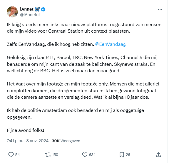 Screenshot van tweet van iAnnet 🦋:

@iAnnetnl
Ik krijg steeds meer links naar nieuwsplatforms toegestuurd van mensen die mijn video voor Centraal Station uit context plaatsten. 

Zelfs EenVandaag, die ik hoog heb zitten. 
@EenVandaag
 

Gelukkig zijn daar RTL, Parool, LBC, New York Times, Channel 5 die mij benaderde om mijn kant van de zaak te belichten. Skynews straks. En wellicht nog de BBC. Het is veel maar dan maar goed. 

Het gaat over mijn footage en mijn footage only. Mensen die met allerlei complotten komen, die dreigementen sturen: ik ben gewoon fotograaf die de camera aanzette en verslag deed. Wat ik al bijna 10 jaar doe. 

Ik heb de politie Amsterdam ook benaderd en mij als ooggetuige opgegeven. 

Fijne avond folks!
7:41 p.m. · 8 nov. 2024
