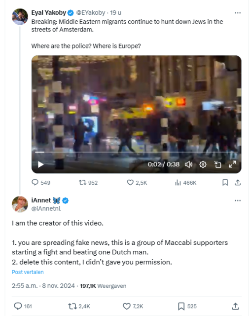 Screenshot of a tweet by  @iAnnetnl as a reaction on accounts that spread fake news, using her video as prove that 'Middle Easter Migrants' hunted down Jews 


iAnnet 🦋
@iAnnetnl
I am the creator of this video. 

1. you are spreading fake news, this is a group of Maccabi supporters starting a fight and beating one Dutch man. 
2. delete this content, I didn’t gave you permission.

2:55 a.m. · 8 nov. 2024
·