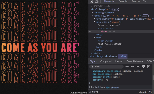 The text "come as you are" in all caps. It has a gold to deep pink left to right gradient fill and four plus three same gradient stroke but no fill shadows tiled above and below and distorted in a wave-like manner.

The fine print at the bottom: "but fully clothed" ;)

Dev Tools panel open on the right to show there's no text duplication whatsoever, not in the markup and not in pseudo-elements.