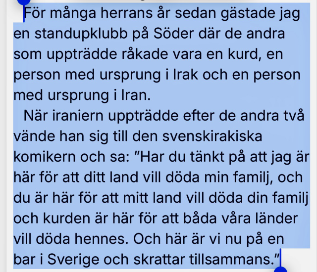 För många herrans år sedan gästade jag en standupklubb på Söder där de andra som uppträdde råkade vara en kurd, en person med ursprung i rak & en person med ursprung i Iran. När iraniern uppträdde efter de andra två vände han sig till den svenskirakiska komikern och sa: "Har du tänkt pa att jag är här för att ditt land vill döda min familj & du är här för att mitt land vill döda din familj & kurden är här för att båda våra länder vill döda hennes. Och här är vi nu på en bar i Sverige & skrattar tillsammans.