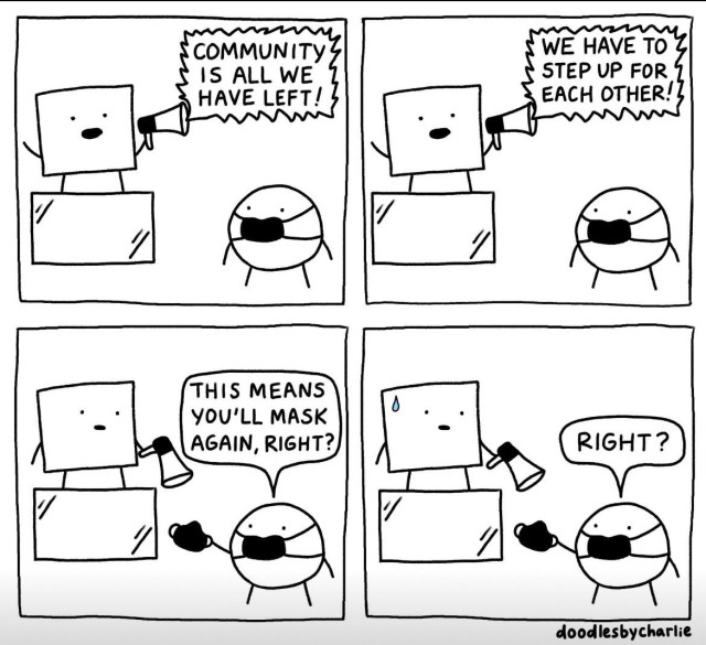 Panel 1: Cartoon figure, unmasked, on a soap box with megaphone yelling: "COMMUNITY IS ALL WE HAVE LEFT"

Masked person standing next to them,.

Panel 2:
Figure on box yells "WE HAVE TO STEP UP FOR EACH OTHER"

Panel 3:
Masked person hands them a mask and say "THIS MEANS YOU'LL MASK AGAIN, RIGHT?"

Figure on box  has open mouth.

Panel 4:
Figure on box sweating.

Masked person still handing mask "RIGHT?"