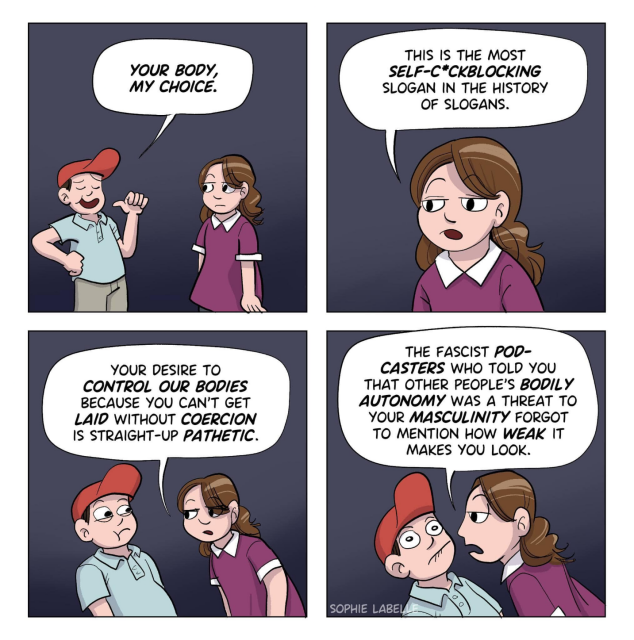 A comic in four parts. On the left is a teenage(?) boy wearing a MAGA hat. On the right is a teenage(?) girl wearing a purple dress.

MAGA kid: "Your body, my choice."
Girl: "That is the most SELF-COCKBLOCKING slogan in the history of slogans."

The girl leans in, obviously pissed off enough to hand MAGA kid his still beating heart.  MAGA kid looks scared.
Girl: "Your desire to control our bodies because you can't get laid without coercion is straight up PATHETIC."

Girl: "The fascist podcasters who told you that other people's bodily autonomy was a threat to your masculinity forgot to mention how WEAK it makes you look."