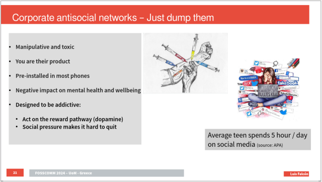 One slide titled "Corporate antisocial networks - Just dump them"
and the following text:
* Manipulative and toxic
* You are their product 
* Pre-installed in most phones
* Negative impact on mental health and wellbeing
* Designed to be addictive: 
* Act on the reward pathway (dopamine)
* Social pressure makes it hard to quit

Average teen spends 5 hour / day on social media (source: APA)

There are two cartoons depicting someone injecting different syringes of popular social networks. The other one shows a your girl overwhelmed by negative messages and bullying from social networks

The footer shows slide number 21 "FOSSCOMM 2024 UoM  Greece - Luis Falcón"
