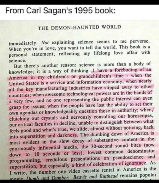 - From Carl Sagan's 1995 book: THE DEMON-HAUNTED WORLD  I have a foreboding of an America in my children's or grandchildren's time - when the United States is a service and information economy; when nearly all the key manufacturing industries have slipped away to other countries; when awesome technological powers are in the hands of a very few, and no one representing the public interest can even grasp the issues; when the people have lost the ability to set their own agendas or knowledgeably question those in authority; when, clutching our crystals and nervously consulting our horoscopes, our critical faculties in decline, unable to distinguish between what feels good and what's true, we slide, almost without noticing, back into superstition and darkness. The dumbing down of America is  most evident in the slow decay of substantive content in the influential media, the 30-second sound bites (now down to 10 seconds or less), lowest common denominator presentations on pseudoscience and superstition, but especially a kind of celebration of ignorance. 