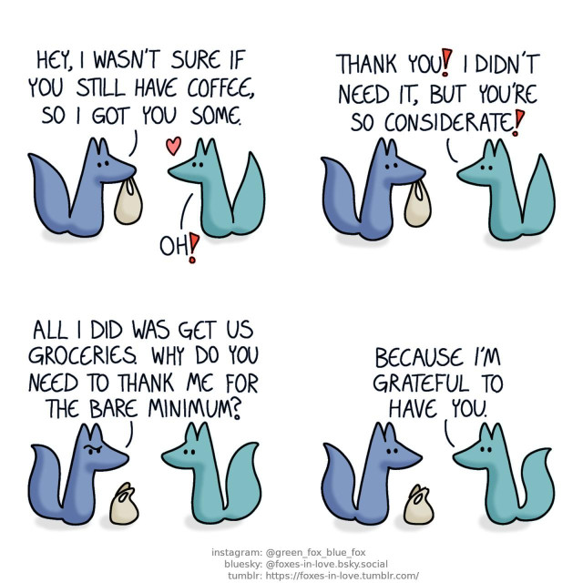 A comic of two foxes, one of whom is blue, the other is green. In this one, Blue is arriving home carrying a grocery bag, and Green comes up to greet him, visibly delighted. Blue: Hey, I wasn't sure if you still have coffee, so I got you some. Green: Oh! Thank you! I didn't need it, but you're so considerate!  Blue sets down the grocery bag, looking at Green with a puzzled look on his face. Blue: All I did was get us groceries. Why do you need to thank me for the bare minimum?  The puzzled frown disappears from Blue's face as Green answers matter-of-factly. Green: Because I'm grateful to have you.