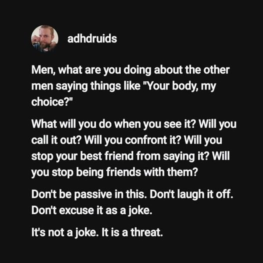 Memed social media post from adhdruids

Men, what are you doing about the other men saying things like "Your body, my choice"?
What will you do when you see it? Will you call it out? Will you confront it? Will you stop your best friend from saying it? Will you stop being friends with them? [if they are unwilling to change]
Don't be passive in this. Don't laugh it off.
Don't excuse it as a joke.
It's not a joke. It is a threat 