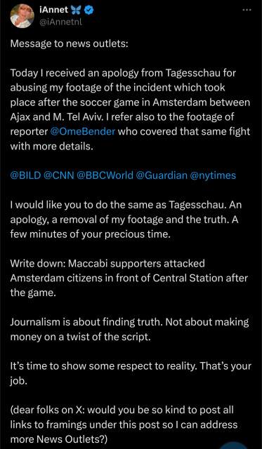 Message to news outlets: Today I received an apology from Tagesschau for abusing my footage of the incident which took place after the soccer game in Amsterdam between Ajax and M. Tel Aviv. I refer also to the footage of reporter 

@OmeBender

who covered that same fight with more details. 

@BILD

@CNN

@BBCWorld

@Guardian

@nytimes

I would like you to do the same as Tagesschau. An apology, a removal of my footage and the truth. A few minutes of your precious time. Write down: Maccabi supporters attacked Amsterdam citizens in front of Central Station after the game. Journalism is about finding truth. Not about making money on a twist of the script. It’s time to show some respect to reality. That’s your job. (dear folks on X: would you be so kind to post all links to framings under this post so I can address more News Outlets?)