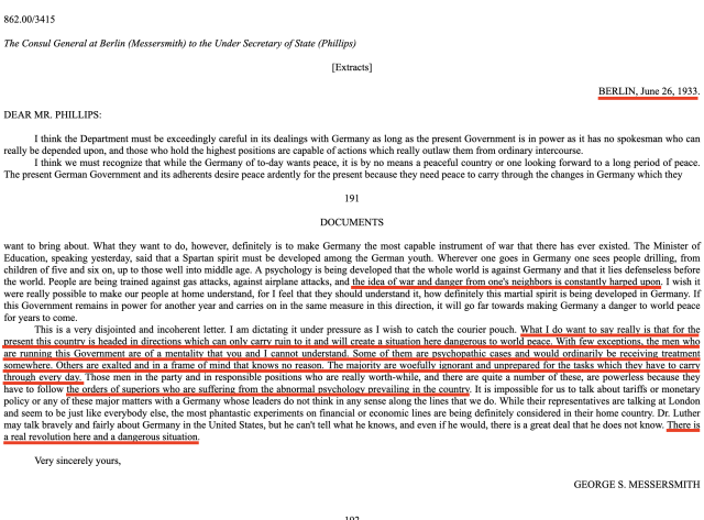 I think the Department must be exceedingly careful in its dealings with Germany as long as the present Government is in power as it has no spokesman who can really be depended upon and those who hold the highest positions are capable of actions which really outlaw them from ordinary intercourse

I think we must recognize that while the Germany of today wants peace, it is by no means a peaceful country . The present Gov. and its adherents desire peace ardently for the present because they need peace to carry through the changes in Germany which they want to bring about. What they want to do, however, definitely is to make Germany the most capable instrument of war that there has ever existed. Wherever one goes in Germany one sees people drilling, from children of five and six on, up to those well into middle age. A psychology is being developed that the whole world is against Germany and that it lies defenseless before the world. People are being trained against gas attacks, against airplane attacks, and the idea of war and danger from one's neighbors is constantly harped upon.

With few exceptions, the men who are running this Government are of a mentality that you and I cannot understand. Some of them are psychopathic cases and would ordinarily be receiving treatment somewhere. Others are exalted and in a frame of mind that knows no reason. The majority are woefully ignorant and unprepared for the tasks which they have to carry through every day.