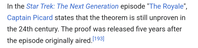 In the Star Trek: The Next Generation episode "The Royale", Captain Picard states that the theorem is still unproven in the 24th century. The proof was released five years after the episode originally aired.