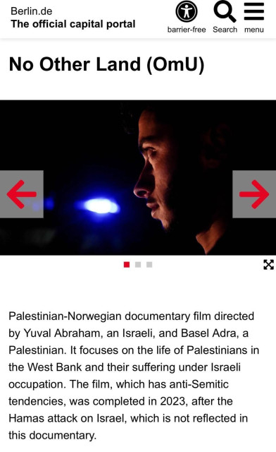 The text reads: Berlin.de

No Other Land (OmU)
Palestinian-Norwegian documentary film directed
by Yuval Abraham, an Israeli, and Basel Adra, a
Palestinian. It focuses on the life of Palestinians in
the West Bank and their suffering under Israeli
occupation. The film, which has anti-Semitic
tendencies, was completed in 2023, after the
Hamas attack on Israel, which is not reflected in
this documentary.