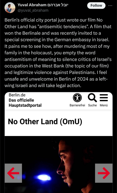 Yal Abh
@yuval_abraham
Follow
.
Berlin's official city portal just wrote our film No
Other Land has "antisemitic tendencies". A film that
won the Berlinale and was recently invited to a
special screening in the German embassy in Israel.
It pains me to see how, after murdering most of my
family in the holocaust, you empty the word
antisemitism of meaning to silence critics of Israel's
occupation in the West Bank (the topic of our film)
and legitimize violence against Palestinians. I feel
unsafe and unwelcome in Berlin of 2024 as a left-
wing Israeli and will take legal action.
Berlin.de
Das offizielle
Hauptstadtportal
• Q:
Barrierefrei Suche Menü
No Other Land (OmU)