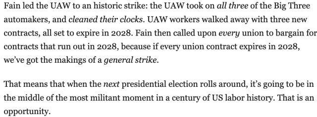 Fain led the UAW to an historic strike: the UAW took on all three of the Big Three automakers, and cleaned their clocks. UAW workers walked away with three new contracts, all set to expire in 2028. Fain then called upon every union to bargain for contracts that run out in 2028, because if every union contract expires in 2028, we've got the makings of a general strike.

That means that when the next presidential election rolls around, it's going to be in the middle of the most militant moment in a century of US labor history. That is an opportunity.