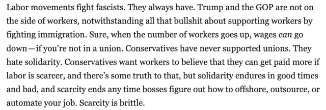 Labor movements fight fascists. They always have. Trump and the GOP are not on the side of workers, notwithstanding all that bullshit about supporting workers by fighting immigration. Sure, when the number of workers goes up, wages can go down – if you're not in a union. Conservatives have never supported unions. They hate solidarity. Conservatives want workers to believe that they can get paid more if labor is scarcer, and there's some truth to that, but solidarity endures in good times and bad, and scarcity ends any time bosses figure out how to offshore, outsource, or automate your job. Scarcity is brittle.