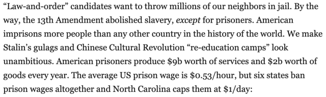 "Law-and-order" candidates want to throw millions of our neighbors in jail. By the way, the 13th Amendment abolished slavery, except for prisoners. American imprisons more people than any other country in the history of the world. We make Stalin's gulags and Chinese Cultural Revolution "re-education camps" look unambitious. American prisoners produce $9b worth of services and $2b worth of goods every year. The average US prison wage is $0.53/hour, but six states ban prison wages altogether and North Carolina caps them at $1/day: