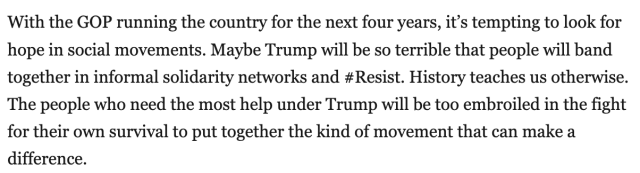 With the GOP running the country for the next four years, it's tempting to look for hope in social movements. Maybe Trump will be so terrible that people will band together in informal solidarity networks and #Resist. History teaches us otherwise. The people who need the most help under Trump will be too embroiled in the fight for their own survival to put together the kind of movement that can make a difference.