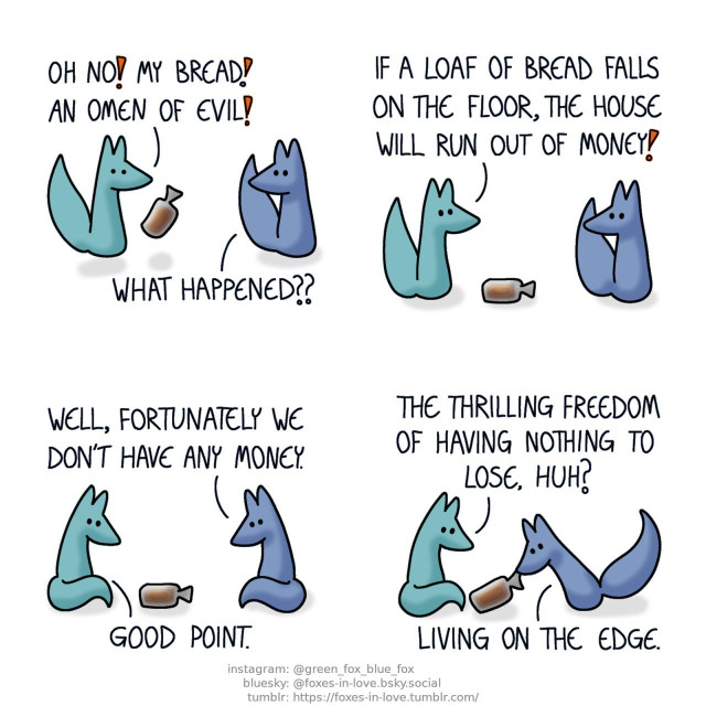 A comic of two foxes, one of whom is blue, the other is green. In this one, Blue turns around in surprise to look at Green, who jumps in alarm as he looks at the bagged loaf of bread that he just dropped. Green: Oh no! My bread! An omen of evil! Blue: What happened?? Green: If a loaf of bread falls on the floor, the house will run out of money!  Sitting opposite of one-another, Blue and Green both look at the loaf of bread, sitting on the floor between them. Blue: Well, fortunately we don't have any money. Green: Good point.  Green watches as Blue bends down to pick up the bread. Green: The thrilling freedom of having nothing to lose, huh? Blue: Living on the edge.