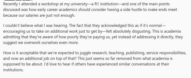 

Recently I attended a workshop at my university—a R1 institution—and one of the main points discussed was how early career academics should consider having a side hustle to make ends meet because our salaries are just not enough.

I couldn’t believe what I was hearing. The fact that they acknowledged this as if it’s normal—encouraging us to take on additional work just to get by—felt absolutely disgusting. This is academia admitting that they’re aware of how poorly they’re paying us, yet instead of addressing it directly, they suggest we overwork ourselves even more.

How is it acceptable that we’re expected to juggle research, teaching, publishing, service responsibilities, and now an additional job on top of that? This just seems so far removed from what academia is supposed to be about. I’d love to hear if others have experienced similar conversations at their institutions.
