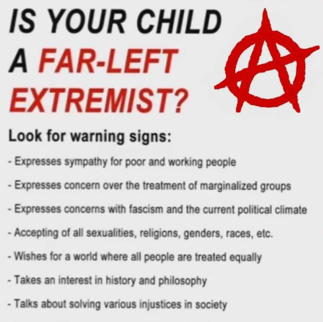 IS YOUR CHILD A FAR-LEFT EXTREMIST?
Look for warning signs:
- Expresses sympathy for poor and working people
- Expresses concern over the treatment of marginalized groups
- Expresses concerns with fascism and the current political climate
- Accepting of all sexualities, religions, genders, races, etc.
- Wishes for a world where all people are treated equally
- Takes an interest in history and philosophy
- Talks about solving various injustices in society