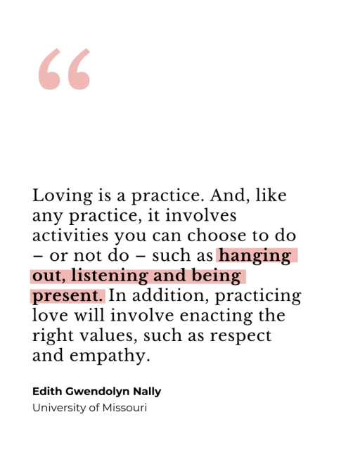 A quote: "Loving is a practice. And, like any practice, it involves activities you can choose to do - or not do - such as hanging out, listening and being present. In addition, practicing love will involve enacting the right values, such as respect and empathy." By Edith Gwendolyn Nally, University of Missouri.