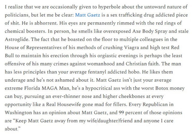 I realize that we are occasionally given to hyperbole about the untoward nature of politicians, but let me be clear: Matt Gaetz is a sex trafficking drug addicted piece of shit. He is abhorrent. His eyes are permanently rimmed with the red rings of chemical boosters. In person, he smells like overexposed Axe Body Spray and stale Astroglide. The fact that he boasted on the floor to multiple colleagues in the House of Representatives of his methods of crushing Viagra and high test Red Bull to maintain his erection through his orgiastic evenings is perhaps the least offensive of his many crimes against womanhood and Christian faith. The man has less principles than your average fentanyl addicted hobo. He likes them underage and he's not ashamed about it. Matt Gaetz isn't just your average extreme Florida MAGA Man, he's a hypocritical ass with the worst Botox money can buy, pursuing an ever-thinner nose and higher cheekbones at every opportunity like a Real Housewife gone mad for fillers. Every Republican in Washington has an opinion about Matt Gaetz, and 99 percent of those opinions are "Keep Matt Gaetz away from my wife/daughter/friend and anyone I care about."