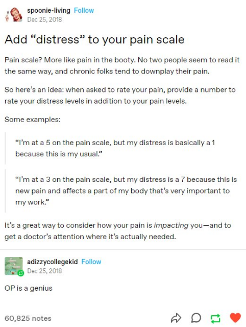 spoonie-living
Dec 25,2018

Add “distress” to your pain scale Pain scale? More like pain in the booty. No two people seem to read it the same way, and chronic folks tend to downplay their pain. So here’s an idea: when asked to rate your pain, provide a number to rate your distress levels in addition to your pain levels.

Some examples:
“I'm at a 5 on the pain scale, but my distress is basically a 1
because this is my usual.”
“I'm at a 3 on the pain scale, but my distress is a 7 because this is
new pain and affects a part of my body that’s very important to
my work.”

It’s a great way to consider how your pain is impacting you—and to get a doctor’s attention where it’s actually needed.


adizzycollegekid
Dec 25,2018

OP is a genius