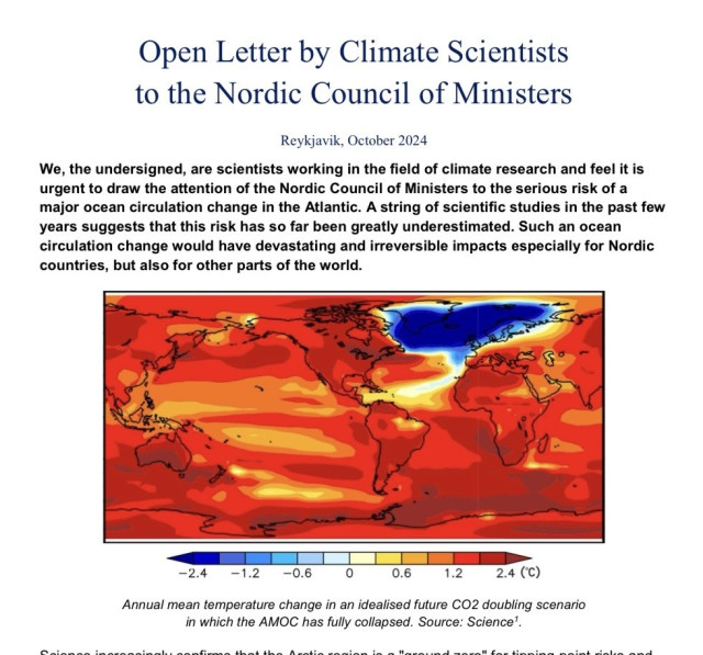 Screenshot of top of this paper with a temperature map of the world if Amoc collapses. Nordic countries ice cold, the rest boiling. 


Open Letter by Climate Scientists
to the Nordic Council of Ministers
Reykjavik, October 2024
We, the undersigned, are scientists working in the field of climate research and feel it is
urgent to draw the attention of the Nordic Council of Ministers to the serious risk of a
major ocean circulation change in the Atlantic. A string of scientific studies in the past few
years suggests that this risk has so far been greatly underestimated. Such an ocean
circulation change would have devastating and irreversible impacts especially for Nordic
countries, but also for other parts of the world.
-2.4
-1.2
-0.6
0.6
1.2
2.4 (°C)
Annual mean temperature change in an idealised future CO2 doubling scenario
in which the AMOC has fully collapsed. Source: Science'.