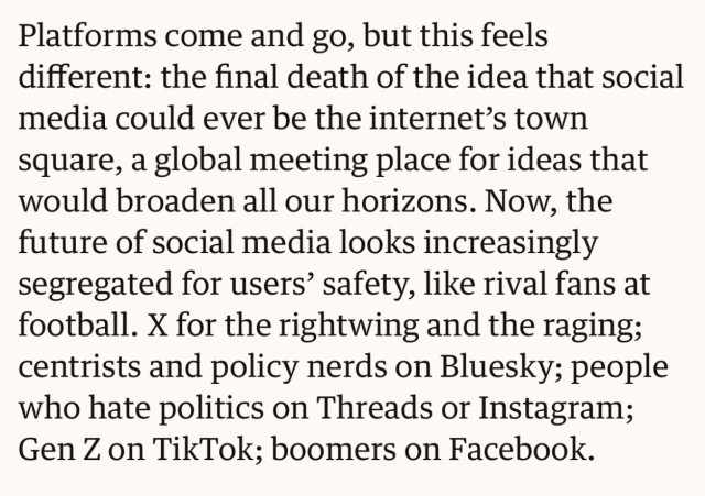 Platforms come and go, but this feels different: the final death of the idea that social media could ever be the internet’s town square, a global meeting place for ideas that would broaden all our horizons. Now, the future of social media looks increasingly segregated for users’ safety, like rival fans at football. X for the rightwing and the raging; centrists and policy nerds on Bluesky; people who hate politics on Threads or Instagram; Gen Z on TikTok; boomers on Facebook.