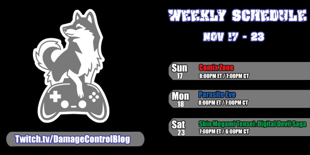 The weekly Twitch streaming schedule for Damage Control Blog from November 17th through the 23rd.

Sunday, November 17 - Comix Zone 8PM ET/7PM CT

Monday, November 18 - Parasite Evil 8PM ET/7PM CT

Saturday, November 23 - Shin Megami Tensei: Digital Devil Sata 7PM ET/6PM CT