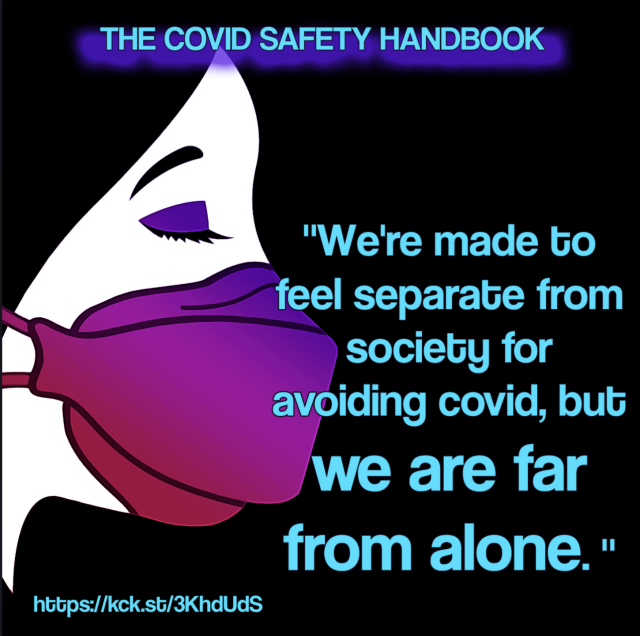 Image: a woman in profile wearing an ombre pink to purple respirator mask with her eyes closed on a black background. Top text reads: The Covid Safety Handbook. Side text reads: "We're made to feel separate from society for avoiding covid, but we are far from alone." https://kck.st/3KhdUdS