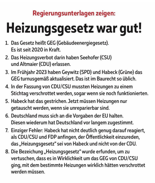 Regierungsunterlagen zeigen: Heizungsgesetz war gut! 

1. Das Gesetz heißt GEG (Gebäudeenergiegesetz). Es ist seit 2020 in Kraft. 

2. Das Heizungsverbot darin haben Seehofer (CSU) und Altmaier (CDU) erlassen. 

3. Im Frühjahr 2023 haben Geywitz (SPD) und Habeck (Grüne) das GEG turnusgemäß aktualisiert. Das ist im Baurecht so üblich. 

4. In der Fassung von CDU/CSU mussten Heizungen zu einem Stichtag verschrottet werden, sogar wenn sie noch funktionierten. 5. Habeck hat das gestrichen. Jetzt müssen Heizungen nur getauscht werden, wenn sie unreparierbar sind. 

6. Deutschland muss sich an die Vorgaben der EU halten. Diesen wiederum hat Deutschland vor langem zugestimmt. 

7. Einziger Fehler: Habeck hat nicht deutlich genug darauf reagiert, als CDU/CSU und FDP anfingen, der Öffentlichkeit einzureden, das „Heizungsgesetz" sei von Habeck und nicht von der CDU. 

8. Die Bezeichung „Heizungsgesetz" wurde erfunden, um zu vertuschen, dass es in Wirklichkeit um das GEG von CDU/CSU ging, mit dem bestimmte Heizungen wirklich hätten verschrottet werden müssen.