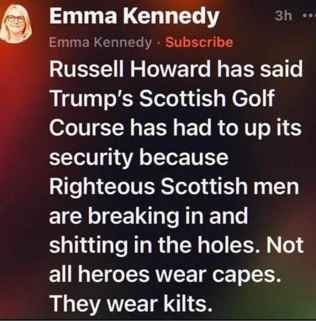 A social media post from Emma Kennedy saying that Russell Howard has said
Trump's Scottish Golf Course has had to up its security because
Righteous Scottish men are breaking in and shitting in the holes. Not all heroes wear capes.
They wear kilts.