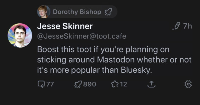 Dorothy Bishop &J
Jesse Skinner
& 7h
@JesseSkinner@toot.cafe
Boost this toot if you're planning on
sticking around Mastodon whether or not
it's more popular than Bluesky.
Replies 77
Boosts 890
Likes 12