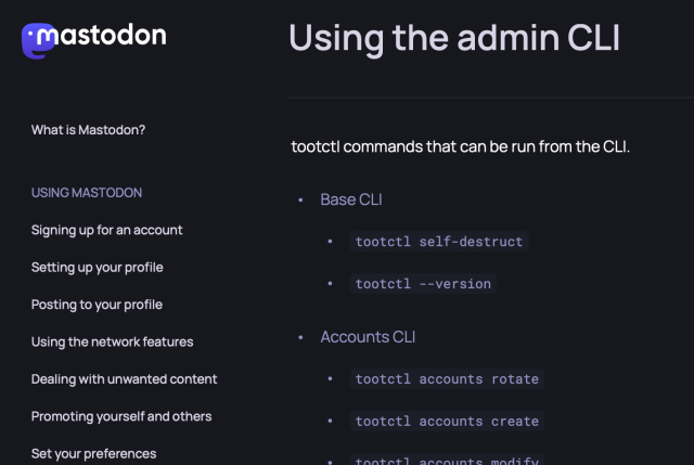 Using the admin CLI
tootctl commands that can be run from the CLI.
• Base CLI
•
•
tootctl self-destruct
tootctl --version
• Accounts CLI
• tootctl accounts rotate
tootctl accounts create
+anta+l ancaunte modifu