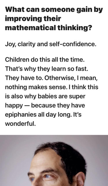 Excerpt from interview linked at top of thread: What can someone gain by improving their mathematical thinking? Joy, clarity and self-confidence. Children do this all the time. That's why they learn so fast. They have to. Otherwise, I mean, nothing makes sense. I think this is also why babies are super happy - because they have epiphanies all day long. It's wonderful.