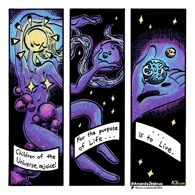 Title: The Purpose of Life (Mini Comic Monday # 152) Description: Comic strip made of 3 identically sized, vertical panels. In the first panel there’s a cosmic being with a head like the sun and stars for nipples; cosmic dust covering the crotch area. Text in the first panel reads “Children of the Universe, rejoice!” The second panel continues the image from the first. We see the hands of the cosmic being holding a small planet with a moon. The planet and the moon are floating above the hand. There’s text that reads “For the purpose of Life…” The third and final panel zooms in on the planet in the palm of the cosmic being. The planet is the familiar little blue marble known as Earth. There’s text that reads”… is to Live.”  Mini Comic Monday is a series of experiments, short-form comic strips. New strips shared every Monday on Patreon, then made public and shared on socials 28 days later. 