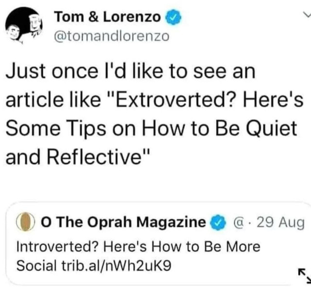 Retweet with comment: Tom & Lorenzo @tomandlorenzo Just once I'd like to see an article like "Extroverted? Here's Some Tips on How to Be Quiet and Reflective" 

Quoted tweet: O The Oprah Magazine • 29 Aug Introverted? Here's How to Be More Social trib.al/nWh2uK9