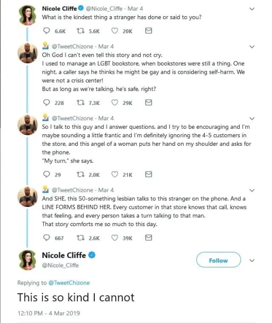 tweet thread

What is the kindest thing a stranger has done or said to you? 

Oh God I can't even tell this story and not cry. 1 used to manage an LGBT bookstore, when bookstores were still a thing. One night, a caller says he thinks he might be gay and is considering self-harm. We were not a crisis center! But as long as we're talking, he's safe, right? So | talk to this guy and | answer questions, and | try to be encouraging and I'm maybe sounding a little frantic and I'm definitely ignoring the 4-5 customers in the store, and this angel of a woman puts her hand on my shoulder and asks for the phone. “My turn,” she says. And SHE, this 50-something lesbian talks to this stranger on the phone. And a LINE FORMS BEHIND HER. Every customer in that store knows that call, knows that feeling, and every person takes a turn talking to that man. That story comforts me so much to this day. 