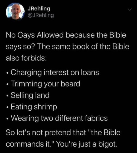 No Gays Allowed because the Bible

says so? The same book of the Bible
also forbids:

Charging interest on loans
Trimming your beard
Selling land
Eating shrimp
Wearing two different fabrics

So let's not pretend that "the Bible
commands it." You're just a bigot.