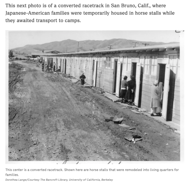 NPR Screenshot: This next photo is of a converted racetrack in San Bruno, Calif., where Japanese-American families were temporarily house in hore stalls while they awaited transport to camps. (black and white photo by Dorthea Lange of families standing outside horse stalls along a dirt road). 