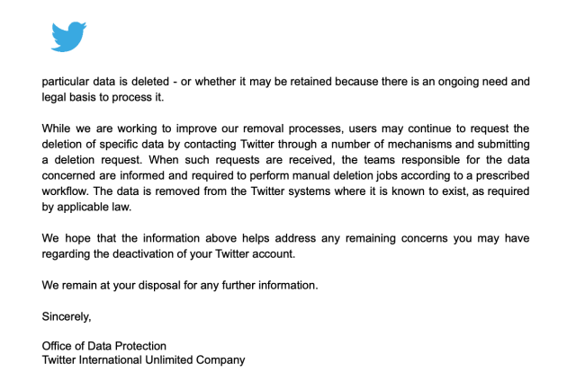 Letter from Twitter to me (continued). Blue Twitter bird logo.

particular data is deleted - or whether it may be retained because there is an ongoing need and
legal basis to process it.
While we are working to improve our removal processes, users may continue to request the
deletion of specific data by contacting Twitter through a number of mechanisms and submitting
a deletion request. When such requests are received, the teams responsible for the data
concerned are informed and required to perform manual deletion jobs according to a prescribed
workflow. The data is removed from the Twitter systems where it is known to exist, as required
by applicable law.
We hope that the information above helps address any remaining concerns you may have
regarding the deactivation of your Twitter account.
We remain at your disposal for any further information.
Sincerely,
Office of Data Protection
Twitter International Unlimited Company